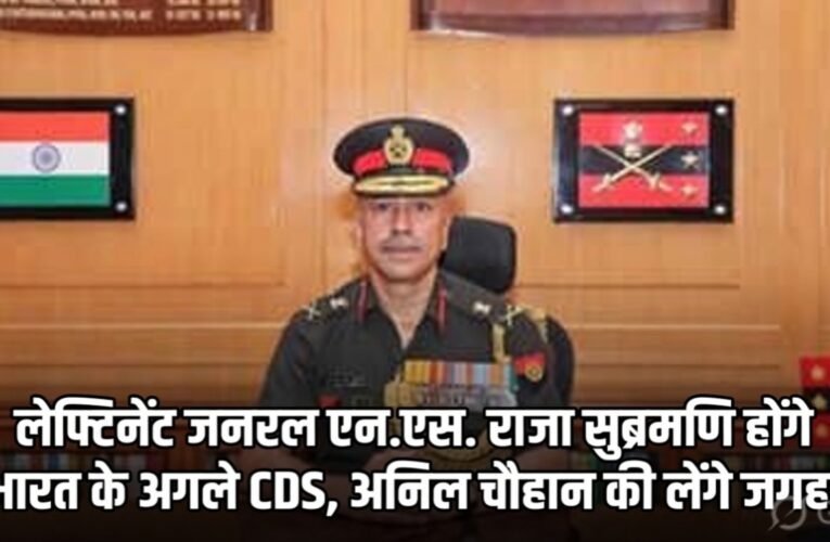 लेफ्टिनेंट जनरल एन.एस. राजा सुब्रमणि होंगे भारत के अगले CDS, अनिल चौहान की लेंगे जगह